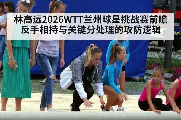 林高远2026WTT兰州球星挑战赛前瞻 反手相持与关键分处理的攻防逻辑